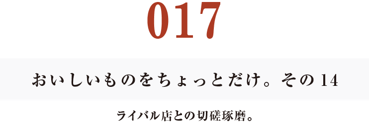 017　おいしいものをちょっとだけ。その14
ライバル店との切磋琢磨。