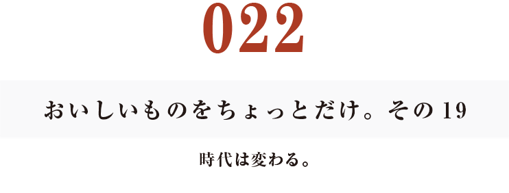 022　おいしいものをちょっとだけ。その19
時代は変わる。