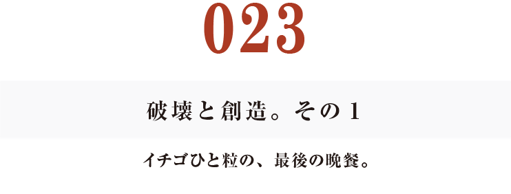 023　破壊と創造。その１
イチゴひと粒の、最後の晩餐。