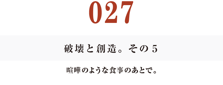 027　破壊と創造。その５
喧嘩のような食事のあとで。