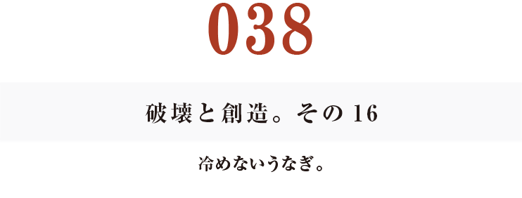 038　破壊と創造。その16
冷めないうなぎ。