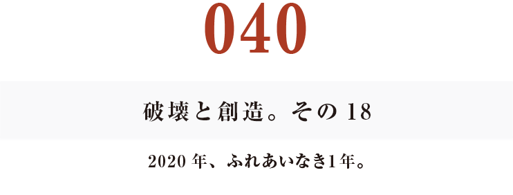 040　破壊と創造。その18
2020年、ふれあいなき１年。