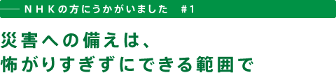 ──ＮＨＫの方にうかがいました　＃１　災害への備えは、怖がりすぎずにできる範囲で