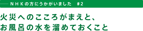 ──ＮＨＫの方にうかがいました　＃２　火災へのこころがまえと、お風呂の水を溜めておくこと