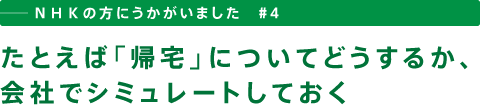 ──ＮＨＫの方にうかがいました　＃４　たとえば「帰宅」についてどうするか、会社でシミュレートしておく