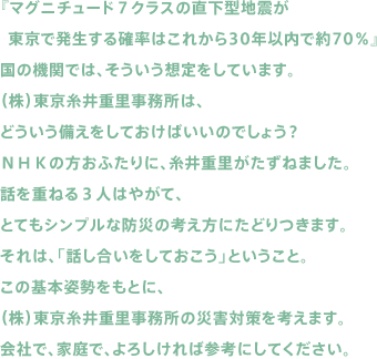 『マグニチュード７クラスの直下型地震が東京で発生する確率はこれから30年以内で約70％』国の機関では、そういう想定をしています。（株）東京糸井重里事務所は、どういう備えをしておけばいいのでしょう？ＮＨＫの方おふたりに、糸井重里がたずねました。話を重ねる３人はやがて、とてもシンプルな防災の考え方にたどりつきます。それは、「話し合いをしておこう」ということ。この基本姿勢をもとに、（株）東京糸井重里事務所の災害対策を考えます。会社で、家庭で、よろしければ参考にしてください。