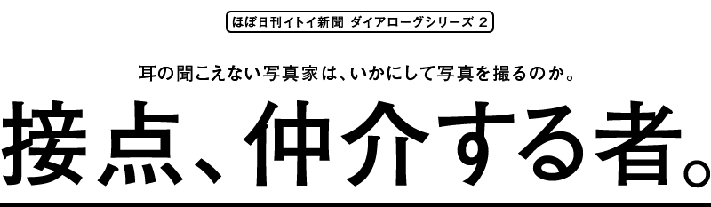 耳の聞こえない写真家は、いかにして写真を撮るのか。
接点、仲介する者。