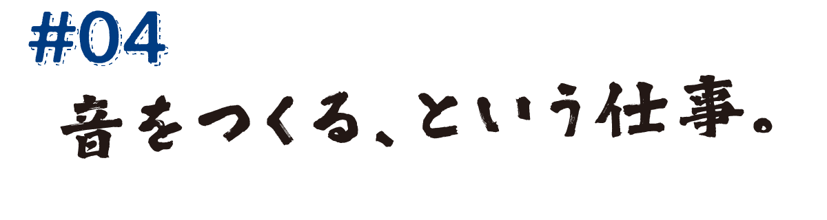 #04　音をつくる、という仕事。