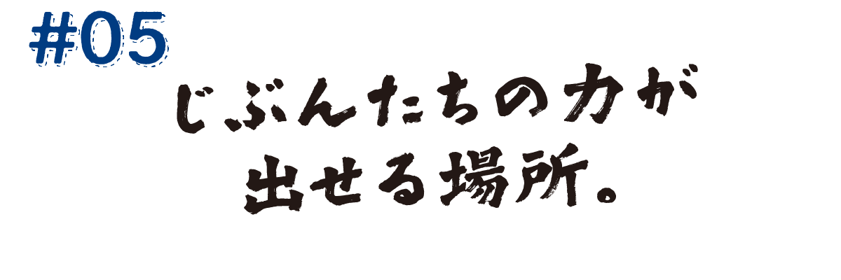 #05　じぶんたちの力が出せる場所。