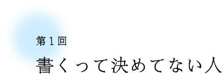 第1回 書くって決めてない人 第1回 書くって決めてない人