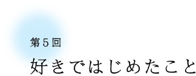 第5回 好きではじめたこと 第5回 好きではじめたこと