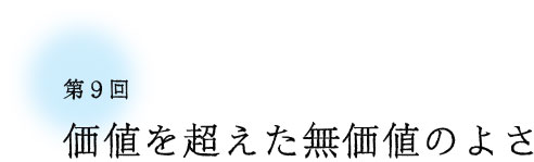 第9回 価値を超えた無価値のよさ 第9回 価値を超えた無価値のよさ