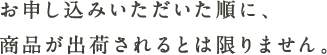 お申し込みいただいた順に、商品が出荷されるとは限りません。