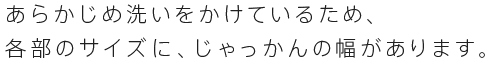 あらかじめ洗いをかけているため、 各部のサイズに、じゃっかんの幅があります。