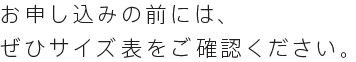お申し込みの前には、 ぜひサイズ表をご確認ください。