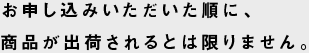 お申し込みいただいた順に、商品が出荷されるとは限りません。