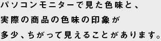 パソコンモニターで見た色味と、実際の商品の色味の印象が多少、ちがって見えることがあります。