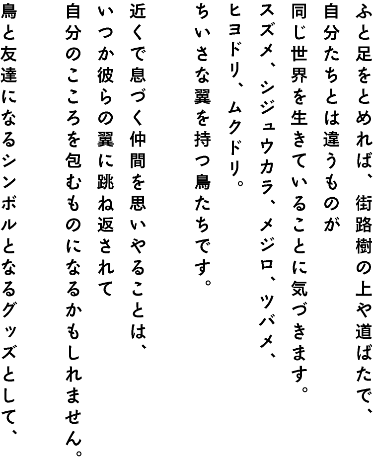 ふと足をとめれば、街路樹の上や道ばたで、
自分たちとは違うものが同じ世界を生きていることに気づきます。スズメ、シジュウカラ、メジロ、ツバメ、ヒヨドリ、ムクドリ。ちいさな翼を持つ鳥たちです。近くで息づく仲間を思いやることは、いつか彼らの翼に跳ね返されて自分のこころを包むものになるかもしれません。鳥と友達になるシンボルとなるグッズとして、