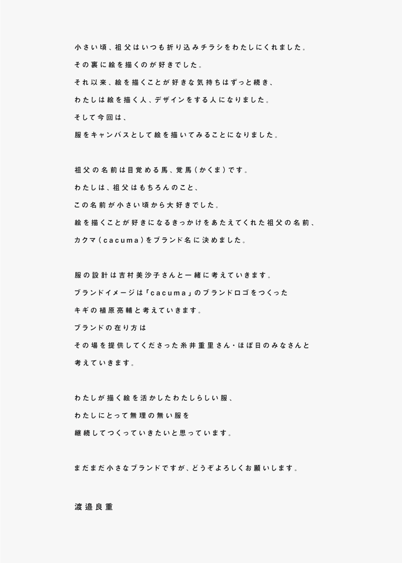 
小さい頃、祖父はいつも折り込みチラシをわたしにくれました。
その裏に絵を描くのが好きでした。
それ以来、絵を描くことが好きな気持ちはずっと続き、
わたしは絵を描く人、デザインをする人になりました。
そして今回は、
服をキャンバスとして絵を描いてみることになりました。

祖父の名前は目覚める馬、覚馬（かくま）です。
わたしは、祖父はもちろんのこと、
この名前が小さい頃から大好きでした。
絵を描くことが好きになるきっかけをあたえてくれた祖父の名前、
カクマ（cacuma）をブランド名に決めました。

服の設計は吉村美沙子さんと一緒に考えていきます。
ブランドイメージは「cacuma」のブランドロゴをつくった
キギの植原亮輔と考えていきます。
ブランドの在り方は
その場を提供してくださった糸井重里さん・ほぼ日のみなさんと
考えていきます。

わたしが描く絵を活かしたわたしらしい服、
わたしにとって無理の無い服を
継続してつくっていきたいと思っています。

まだまだ小さなブランドですが、どうぞよろしくお願いします。

渡邉良重

