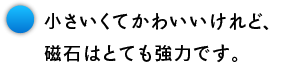 小さいくてかわいいけれど、 磁石はとても強力です。
