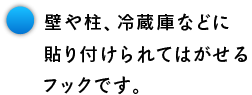 壁や柱、冷蔵庫などに 貼り付けられてはがせる フックです。
