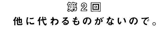 第2回　他に代わるものがないので。