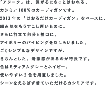 「アヌーク」は、気がるにさっとはおれる、カシミア100％のカーディガンです。2013年の「はおるだけカーディガン」をベースに、編み地をもうすこし厚いものに。さらに前立て部分と袖口に、アイボリーのパイピングをあしらいました。ごくシンプルなデザインですが、きちんとした、清潔感があるのが特長です。色はミディアムグレーとネイビー、使いやすい2色を用意しました。シーンをえらばず着ていただけるカシミアです。