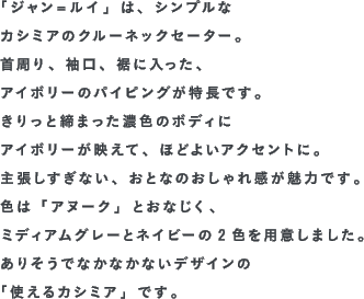 「ジャン＝ルイ」は、シンプルなカシミアのクルーネックセーター。首周り、袖口、裾に入った、アイボリーのパイピングが特長です。きりっと締まった濃色のボディにアイボリーが映えて、ほどよいアクセントに。主張しすぎない、おとなのおしゃれ感が魅力です。色は「アヌーク」とおなじく、ミディアムグレーとネイビーの2色を用意しました。ありそうでなかなかないデザインの「使えるカシミア」です。