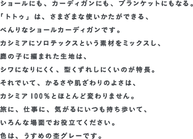 ショールにも、カーディガンにも、ブランケットにもなる。「トトゥ」は、さまざまな使いかたができる、べんりなショールカーディガンです。カシミアにソロテックスという素材をミックスし、鹿の子に編まれた生地は、シワになりにくく、型くずれしにくいのが特長。それでいて、かるさや肌ざわりのよさは、カシミア100％とほとんど変わりません。旅に、仕事に、気がるにいつも持ち歩いて、いろんな場面でお役立てください。色は、うすめの杢グレーです。