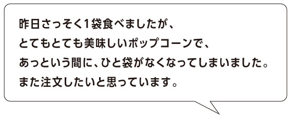 昨日さっそく１袋食べましたが、
とてもとても美味しいポップコーンで、
あっという間に、ひと袋がなくなってしまいました。
また注文したいと思っています。