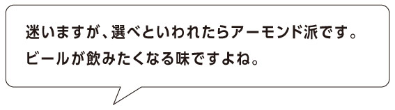 迷いますが、選べといわれたらアーモンド派です。
ビールが飲みたくなる味ですよね。