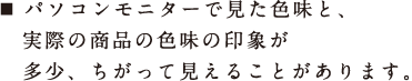 パソコンモニターで見た色味と、実際の商品の色味の印象が多少、ちがって見えることがあります。