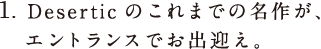 Deserticのこれまでの名作が、エントランスでお出迎え。