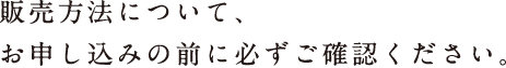 販売方法について、 お申し込みの前に必ずご確認ください。