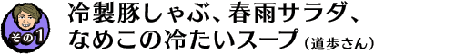 【その１】冷製豚しゃぶ、春雨サラダ、なめこの冷たいスープ（道歩さん）