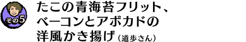 【その５】たこの青海苔フリット、ベーコンとアボカドの洋風かき揚げ（道歩さん）