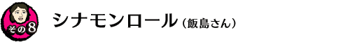 【その８】シナモンロール（飯島さん）