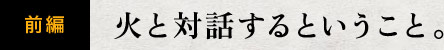 前編　火と対話するということ。