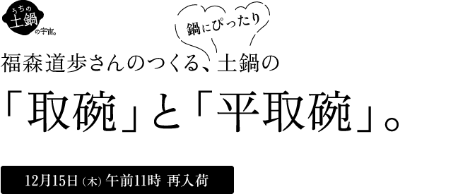 土鍋の「取碗」と「平取碗」。鍋の季節はもちろん、いちねんじゅう使える、べんりなうつわができました。