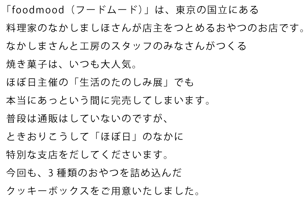 「foodmood（フードムード）」は、
東京の国立にある
料理家のなかしましほさんが店主をつとめる
おやつのお店です。

なかしまさんと工房のスタッフのみなさんがつくる
焼き菓子は、いつも大人気。
ほぼ日主催の「生活のたのしみ展」でも
本当にあっという間に完売してしまいます。

普段は通販はしていないのですが、
ときおりこうして「ほぼ日」のなかに
特別な支店をだしてくださいます。

今回も、3種類のおやつを詰め込んだ
クッキーボックスをご用意いたしました。