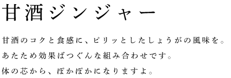 甘酒ジンジャー	甘酒のコクと食感に、ピリッとしたしょうがの風味を。 あたため効果ばつぐんな組み合わせです。 体の芯から、ぽかぽかになりますよ。 