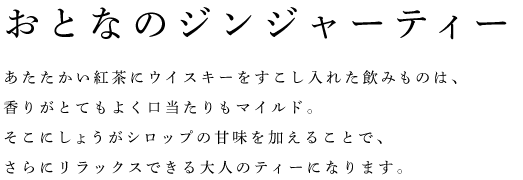 おとなのジンジャーティー	 あたたかい紅茶にウイスキーをすこし入れた飲みものは、 香りがとてもよく口当たりもマイルド。 そこにしょうがシロップの甘味を加えることで、 さらにリラックスできる大人のティーになります。 