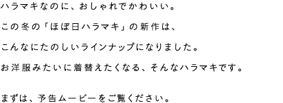 ハラマキなのに、おしゃれでかわいい。この冬の「ほぼ日ハラマキ」の新作は、こんなにたのしいラインナップになりました。お洋服みたいに着替えたくなる、そんなハラマキです。まずは予告ムービーをご覧ください。