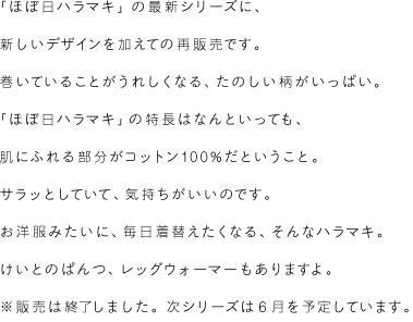 「ほぼ日ハラマキ」の最新シリーズに、新しいデザインを加えての再販売です。巻いていることがうれしくなる、たのしい柄がいっぱい。「ほぼ日ハラマキ」の特長はなんといっても、肌にふれる部分がコットン100％だということ。サラッとしていて、気持ちがいいのです。お洋服みたいに毎日着替えたくなる、そんなハラマキ。けいとのぱんつ、レッグウォーマーもありますよ。※販売は終了しました。次シリーズは6月を予定しています。