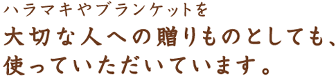 ハラマキやブランケットを 大切な人への贈りものとしても、 使っていただいています。