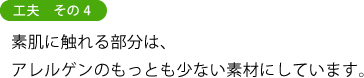 工夫　その４ 素肌に触れる部分は、 アレルゲンのもっとも少ない素材にしています。