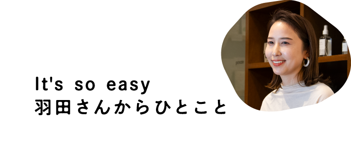 It's so easy 羽田さんからひとこと