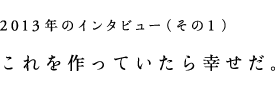 2013年のインタビュー(その1)これを作っていたら幸せだ。