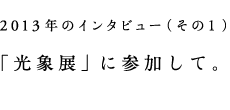 2013年のインタビュー(その1)「光象展」に参加して。