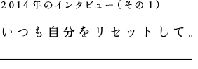 2014年のインタビュー(その1)いつも自分をリセットして。
